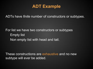 ADT Example
ADTs have finite number of constructors or subtypes.
For list we have two constructors or subtypes
Empty list
Non empty list with head and tail.
These constructions are exhaustive and no new
subtype will ever be added.
 