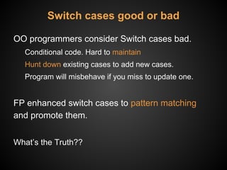 Switch cases good or bad
OO programmers consider Switch cases bad.
Conditional code. Hard to maintain
Hunt down existing cases to add new cases.
Program will misbehave if you miss to update one.
FP enhanced switch cases to pattern matching
and promote them.
What’s the Truth??
 