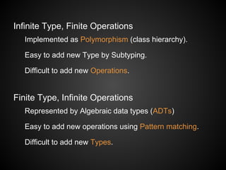 Infinite Type, Finite Operations
Implemented as Polymorphism (class hierarchy).
Easy to add new Type by Subtyping.
Difficult to add new Operations.
Finite Type, Infinite Operations
Represented by Algebraic data types (ADTs)
Easy to add new operations using Pattern matching.
Difficult to add new Types.
 