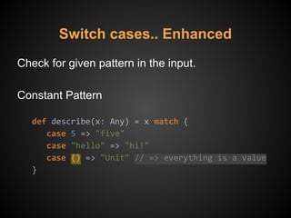 Check for given pattern in the input.
Constant Pattern
def describe(x: Any) = x match {
case 5 => "five"
case "hello" => "hi!"
case () => "Unit" // => everything is a value
}
Switch cases.. Enhanced
 