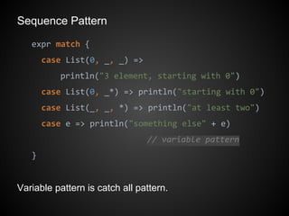 Sequence Pattern
expr match {
case List(0, _, _) =>
println("3 element, starting with 0")
case List(0, _*) => println("starting with 0")
case List(_, _, *) => println("at least two")
case e => println("something else" + e)
// variable pattern
}
Variable pattern is catch all pattern.
 
