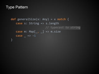 Type Pattern
def generalSize(x: Any) = x match {
case s: String => s.length
// typecast to string
case m: Map[_, _] => m.size
case _ => -1
}
 