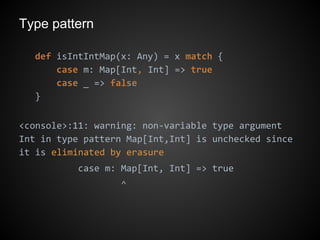 Type pattern
def isIntIntMap(x: Any) = x match {
case m: Map[Int, Int] => true
case _ => false
}
<console>:11: warning: non-variable type argument
Int in type pattern Map[Int,Int] is unchecked since
it is eliminated by erasure
case m: Map[Int, Int] => true
^
 