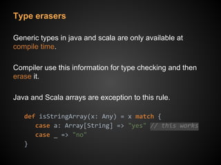 Type erasers
Generic types in java and scala are only available at
compile time.
Compiler use this information for type checking and then
erase it.
Java and Scala arrays are exception to this rule.
def isStringArray(x: Any) = x match {
case a: Array[String] => "yes" // this works
case _ => "no"
}
 