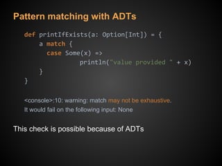 Pattern matching with ADTs
def printIfExists(a: Option[Int]) = {
a match {
case Some(x) =>
println("value provided " + x)
}
}
<console>:10: warning: match may not be exhaustive.
It would fail on the following input: None
This check is possible because of ADTs
 