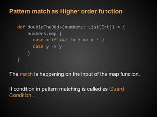 Pattern match as Higher order function
def doubleTheOdds(numbers: List[Int]) = {
numbers.map {
case x if x%2 != 0 => x * 2
case y => y
}
}
The match is happening on the input of the map function.
If condition in pattern matching is called as Guard
Condition.
 