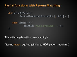 Partial functions with Pattern Matching
def printIfExists:
PartialFunction[Option[Int], Unit] = {
case Some(x) =>
println("value provided " + x)
}
This will compile without any warnings.
Also no match required (similar to HOF pattern matching)
 