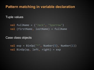 Pattern matching in variable declaration
Tuple values
val fullName = ("Jack", "Sparrow")
val (firstName, lastName) = fullName
Case class objects
val exp = BinOp("*", Number(5), Number(1))
val BinOp(op, left, right) = exp
 