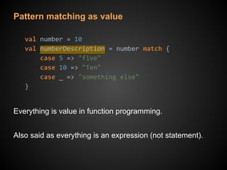 Pattern matching as value
val number = 10
val numberDescription = number match {
case 5 => "five"
case 10 => "Ten"
case _ => "something else"
}
Everything is value in function programming.
Also said as everything is an expression (not statement).
 