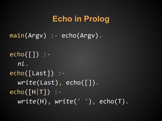 main(Argv) :- echo(Argv).
echo([]) :-
nl.
echo([Last]) :-
write(Last), echo([]).
echo([H|T]) :-
write(H), write(' '), echo(T).
Echo in Prolog
 