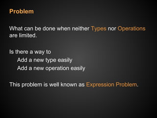 Problem
What can be done when neither Types nor Operations
are limited.
Is there a way to
Add a new type easily
Add a new operation easily
This problem is well known as Expression Problem.
 