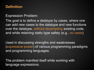 Definition
Expression Problem:
The goal is to define a datatype by cases, where one
can add new cases to the datatype and new functions
over the datatype, without recompiling existing code,
and while retaining static type safety (e.g., no casts)
Used in discussing strengths and weaknesses
(expressive power) of various programming paradigms
and programming languages.
The problem manifest itself while working with
language expressions.
 