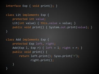 interface Exp { void print(); }
class Lit implements Exp {
protected int value;
Lit(int value) { this.value = value; }
public void print() { System.out.print(value); }
}
class Add implements Exp {
protected Exp left, right;
Add(Exp l, Exp r) { left = l; right = r; }
public void print() {
return left.print(); Syso.print(“+”);
right.print();
}
}
 