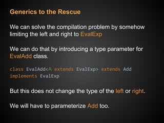 Generics to the Rescue
We can solve the compilation problem by somehow
limiting the left and right to EvalExp
We can do that by introducing a type parameter for
EvalAdd class.
class EvalAdd<A extends EvalExp> extends Add
implements EvalExp
But this does not change the type of the left or right.
We will have to parameterize Add too.
 