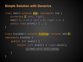 Simple Solution with Generics
class Add<A extends Exp> implements Exp {
protected A left, right;
Add(A l, A r) { left = l; right = r; }
public void print() { … }
}
class EvalAdd<A extends EvalExp> extends Add<A>
implements EvalExp {
public int eval() {
return left.eval() + right.eval();
// Now this will work.
}
}
 