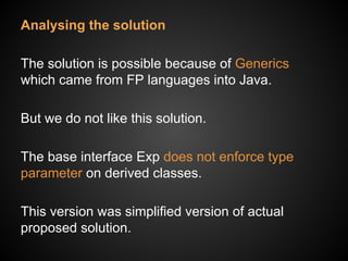 Analysing the solution
The solution is possible because of Generics
which came from FP languages into Java.
But we do not like this solution.
The base interface Exp does not enforce type
parameter on derived classes.
This version was simplified version of actual
proposed solution.
 