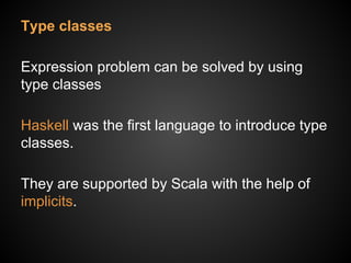 Type classes
Expression problem can be solved by using
type classes
Haskell was the first language to introduce type
classes.
They are supported by Scala with the help of
implicits.
 