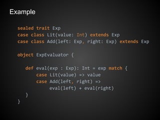 Example
sealed trait Exp
case class Lit(value: Int) extends Exp
case class Add(left: Exp, right: Exp) extends Exp
object ExpEvaluator {
def eval(exp : Exp): Int = exp match {
case Lit(value) => value
case Add(left, right) =>
eval(left) + eval(right)
}
}
 