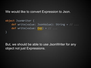We would like to convert Expression to Json.
object JsonWriter {
def write(value: JsonValue): String = // ...
def write(value: Exp) = // ...
}
But, we should be able to use JsonWriter for any
object not just Expressions.
 