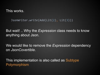 This works.
JsonWriter.write(Add(Lit(2), Lit(3)))
But wait! .. Why the Expression class needs to know
anything about Json.
We would like to remove the Expression dependency
on JsonCovertible.
This implementation is also called as Subtype
Polymorphism
 