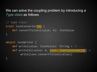 We can solve the coupling problem by introducing a
Type class as follows
// type class
trait JsonConverter[A] {
def convertToJson(value: A): JsonValue
}
object JsonWriter {
def write(value: JsonValue): String = // ...
def write[A](value: A, conv: JsonConverter[A]) =
write(conv.convertToJson(value))
}
 