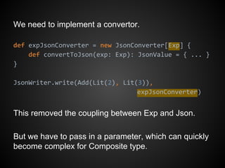 We need to implement a convertor.
def expJsonConverter = new JsonConverter[Exp] {
def convertToJson(exp: Exp): JsonValue = { ... }
}
JsonWriter.write(Add(Lit(2), Lit(3)),
expJsonConverter)
This removed the coupling between Exp and Json.
But we have to pass in a parameter, which can quickly
become complex for Composite type.
 