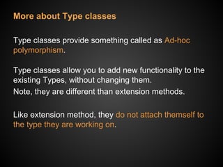 More about Type classes
Type classes provide something called as Ad-hoc
polymorphism.
Type classes allow you to add new functionality to the
existing Types, without changing them.
Note, they are different than extension methods.
Like extension method, they do not attach themself to
the type they are working on.
 