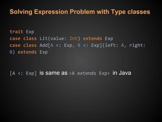 Solving Expression Problem with Type classes
trait Exp
case class Lit(value: Int) extends Exp
case class Add[A <: Exp, B <: Exp](left: A, right:
B) extends Exp
[A <: Exp] is same as <A extends Exp> in Java
 