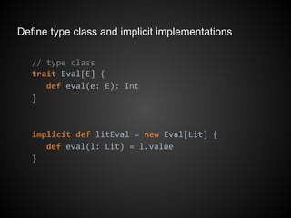 Define type class and implicit implementations
// type class
trait Eval[E] {
def eval(e: E): Int
}
implicit def litEval = new Eval[Lit] {
def eval(l: Lit) = l.value
}
 