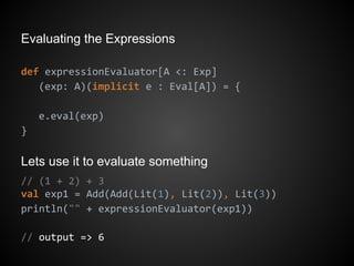 Evaluating the Expressions
def expressionEvaluator[A <: Exp]
(exp: A)(implicit e : Eval[A]) = {
e.eval(exp)
}
Lets use it to evaluate something
// (1 + 2) + 3
val exp1 = Add(Add(Lit(1), Lit(2)), Lit(3))
println("" + expressionEvaluator(exp1))
// output => 6
 
