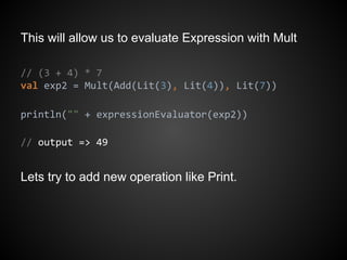 This will allow us to evaluate Expression with Mult
// (3 + 4) * 7
val exp2 = Mult(Add(Lit(3), Lit(4)), Lit(7))
println("" + expressionEvaluator(exp2))
// output => 49
Lets try to add new operation like Print.
 