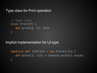 Type class for Print operation
// type class
trait Print[P] {
def print(p: P): Unit
}
Implicit implementation for Lit type
implicit def litPrint = new Print[Lit] {
def print(l: Lit) = Console.print(l.value)
}
 