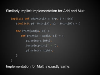 Similarly implicit implementation for Add and Mult
implicit def addPrint[A <: Exp, B <: Exp]
(implicit p1: Print[A], p2 : Print[B]) = {
new Print[Add[A, B]] {
def print(a : Add[A, B]) = {
p1.print(a.left);
Console.print(" + ");
p2.print(a.right);
}
}
Implementation for Mult is exactly same.
 