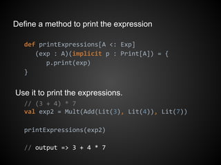 Define a method to print the expression
def printExpressions[A <: Exp]
(exp : A)(implicit p : Print[A]) = {
p.print(exp)
}
Use it to print the expressions.
// (3 + 4) * 7
val exp2 = Mult(Add(Lit(3), Lit(4)), Lit(7))
printExpressions(exp2)
// output => 3 + 4 * 7
 