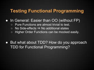 ● In General: Easier than OO (without FP)
○ Pure Functions are almost trivial to test.
○ No Side-effects ⇒ No additional states
○ Higher Order Functions can be mocked easily.
● But what about TDD? How do you approach
TDD for Functional Programming?
Testing Functional Programming
 