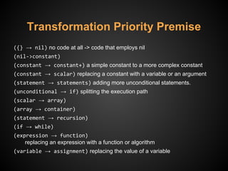 Transformation Priority Premise
({} → nil) no code at all -> code that employs nil
(nil->constant)
(constant → constant+) a simple constant to a more complex constant
(constant → scalar) replacing a constant with a variable or an argument
(statement → statements) adding more unconditional statements.
(unconditional → if) splitting the execution path
(scalar → array)
(array → container)
(statement → recursion)
(if → while)
(expression → function)
replacing an expression with a function or algorithm
(variable → assignment) replacing the value of a variable
 