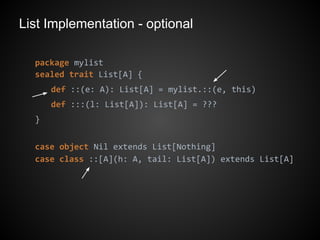 List Implementation - optional
package mylist
sealed trait List[A] {
def ::(e: A): List[A] = mylist.::(e, this)
def :::(l: List[A]): List[A] = ???
}
case object Nil extends List[Nothing]
case class ::[A](h: A, tail: List[A]) extends List[A]
 