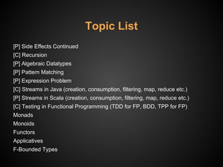 Topic List
[P] Side Effects Continued
[C] Recursion
[P] Algebraic Datatypes
[P] Pattern Matching
[P] Expression Problem
[C] Streams in Java (creation, consumption, filtering, map, reduce etc.)
[P] Streams in Scala (creation, consumption, filtering, map, reduce etc.)
[C] Testing in Functional Programming (TDD for FP, BDD, TPP for FP)
Monads
Monoids
Functors
Applicatives
F-Bounded Types
 