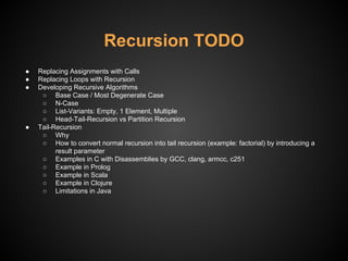 Recursion TODO
● Replacing Assignments with Calls
● Replacing Loops with Recursion
● Developing Recursive Algorithms
○ Base Case / Most Degenerate Case
○ N-Case
○ List-Variants: Empty, 1 Element, Multiple
○ Head-Tail-Recursion vs Partition Recursion
● Tail-Recursion
○ Why
○ How to convert normal recursion into tail recursion (example: factorial) by introducing a
result parameter
○ Examples in C with Disassemblies by GCC, clang, armcc, c251
○ Example in Prolog
○ Example in Scala
○ Example in Clojure
○ Limitations in Java
 