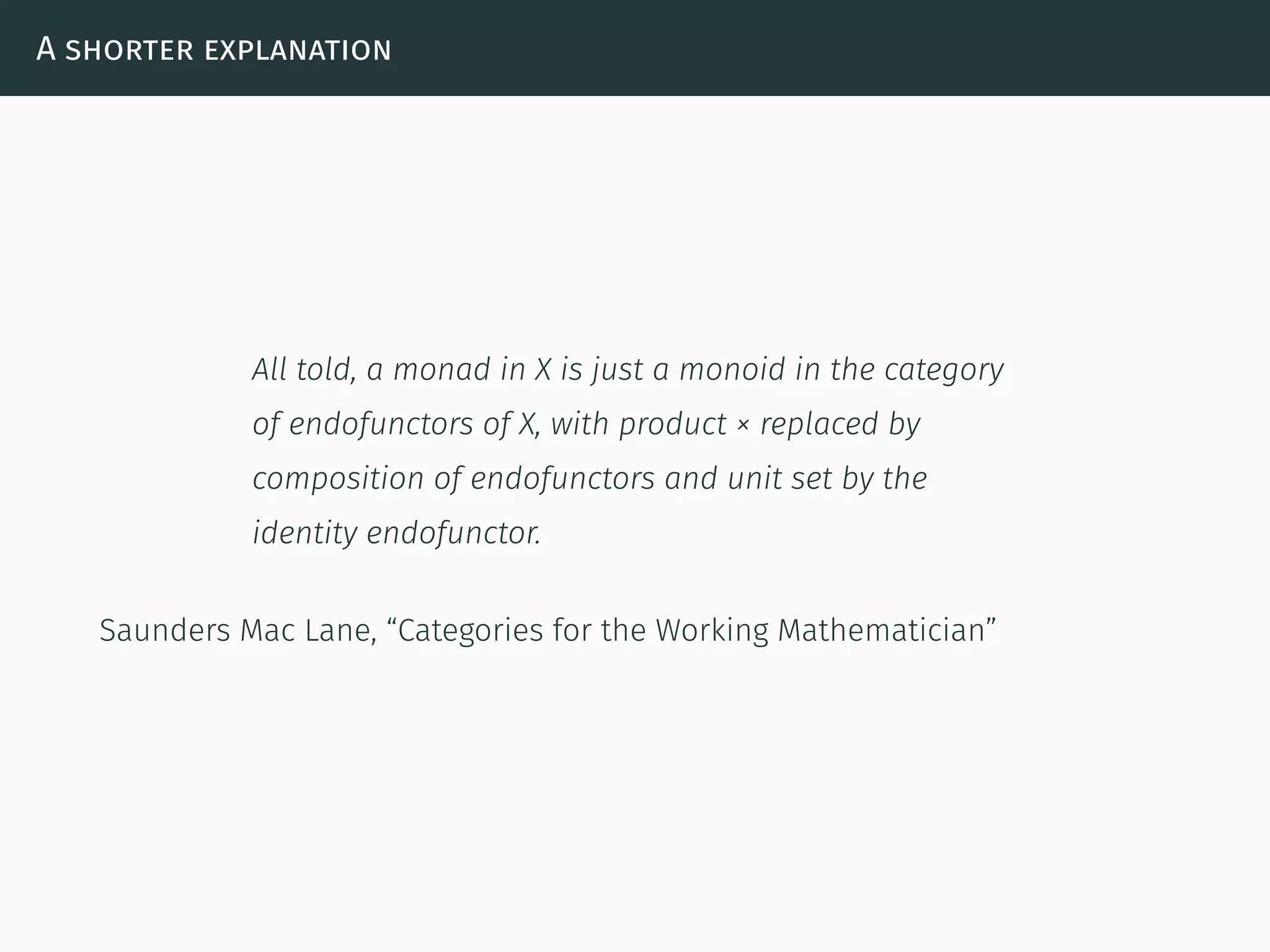 A shorter explanation
All told, a monad in X is just a monoid in the category
of endofunctors of X, with product × replaced by
composition of endofunctors and unit set by the
identity endofunctor.
Saunders Mac Lane, “Categories for the Working Mathematician”
 