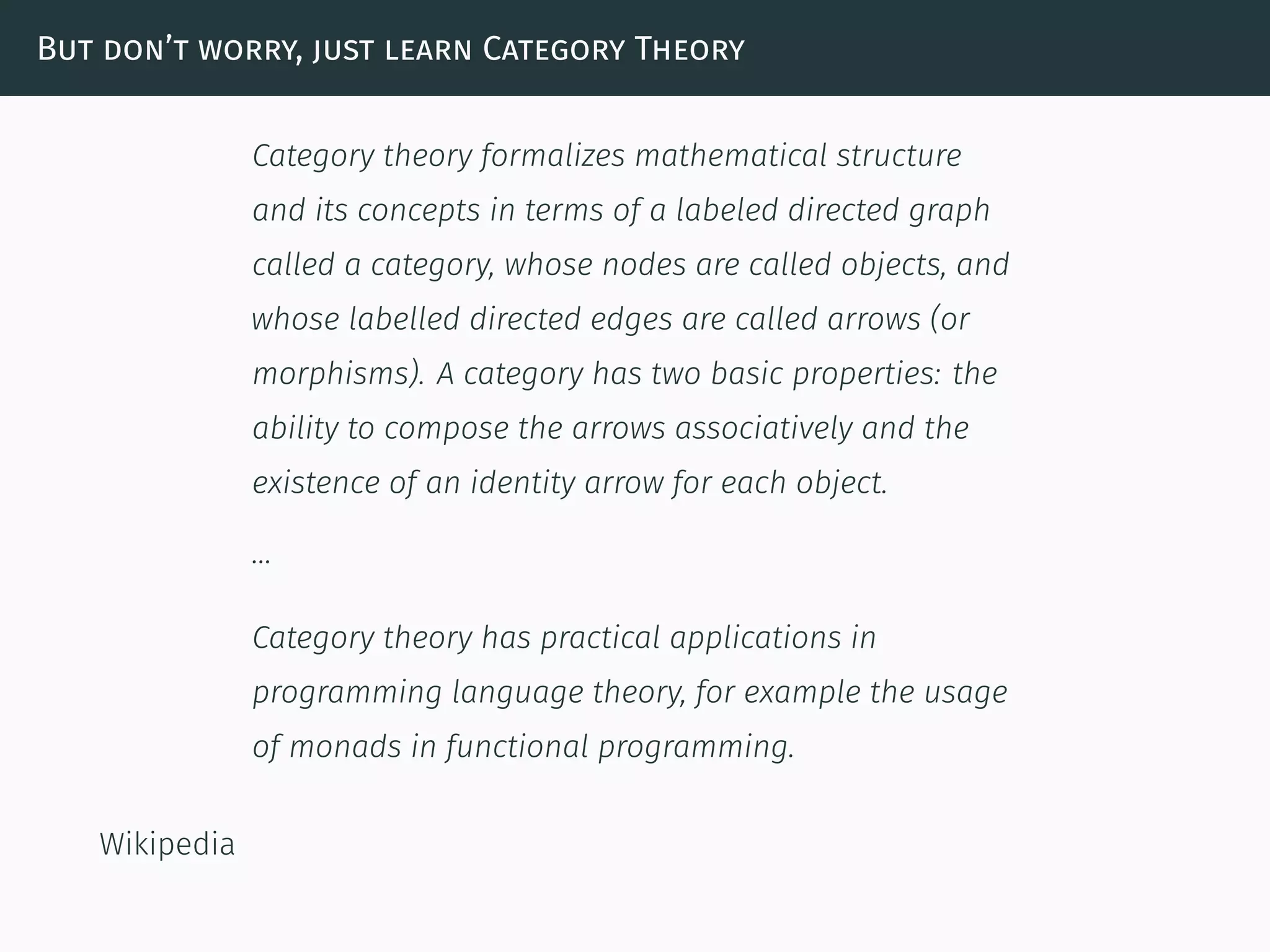 But don’t worry, just learn Category Theory
Category theory formalizes mathematical structure
and its concepts in terms of a labeled directed graph
called a category, whose nodes are called objects, and
whose labelled directed edges are called arrows (or
morphisms). A category has two basic properties: the
ability to compose the arrows associatively and the
existence of an identity arrow for each object.
…
Category theory has practical applications in
programming language theory, for example the usage
of monads in functional programming.
Wikipedia
 