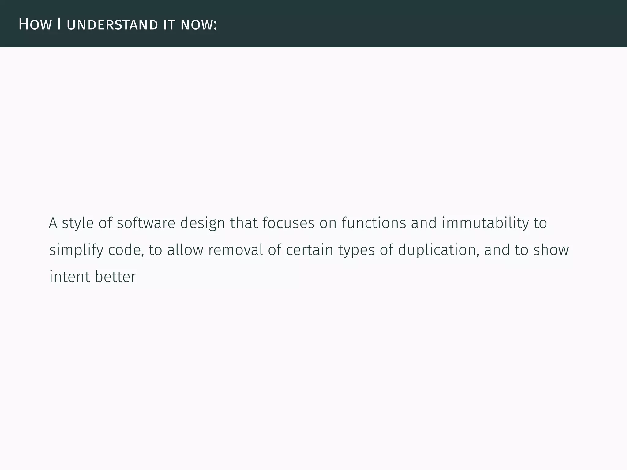 How I understand it now:
A style of software design that focuses on functions and immutability to
simplify code, to allow removal of certain types of duplication, and to show
intent better
 