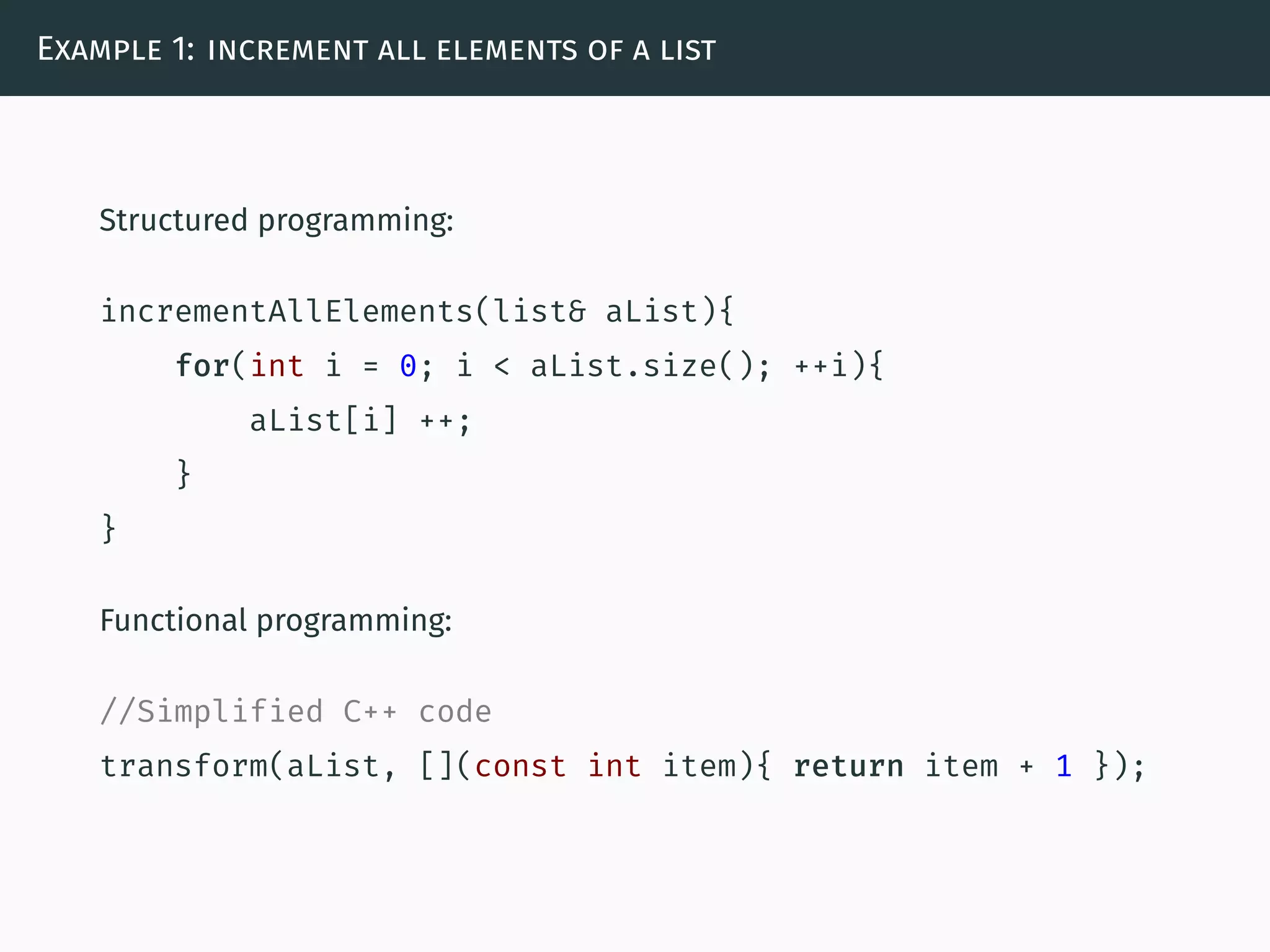 Example 1: increment all elements of a list
Structured programming:
incrementAllElements(list& aList){
for(int i = 0; i < aList.size(); ++i){
aList[i] ++;
}
}
Functional programming:
//Simplified C++ code
transform(aList, [](const int item){ return item + 1 });
 