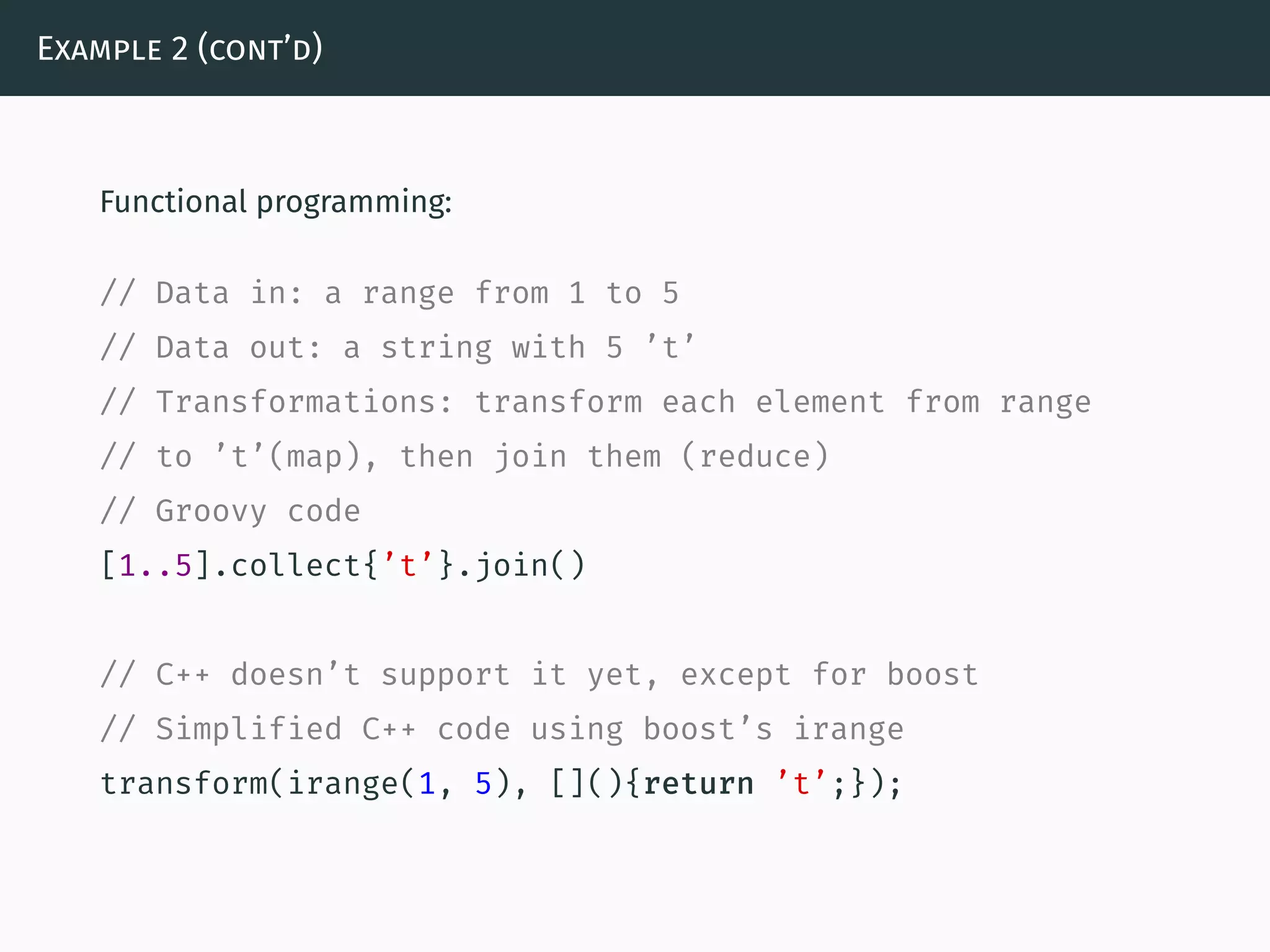 Example 2 (cont’d)
Functional programming:
// Data in: a range from 1 to 5
// Data out: a string with 5 ’t’
// Transformations: transform each element from range
// to ’t’(map), then join them (reduce)
// Groovy code
[1..5].collect{’t’}.join()
// C++ doesn’t support it yet, except for boost
// Simplified C++ code using boost’s irange
transform(irange(1, 5), [](){return ’t’;});
 