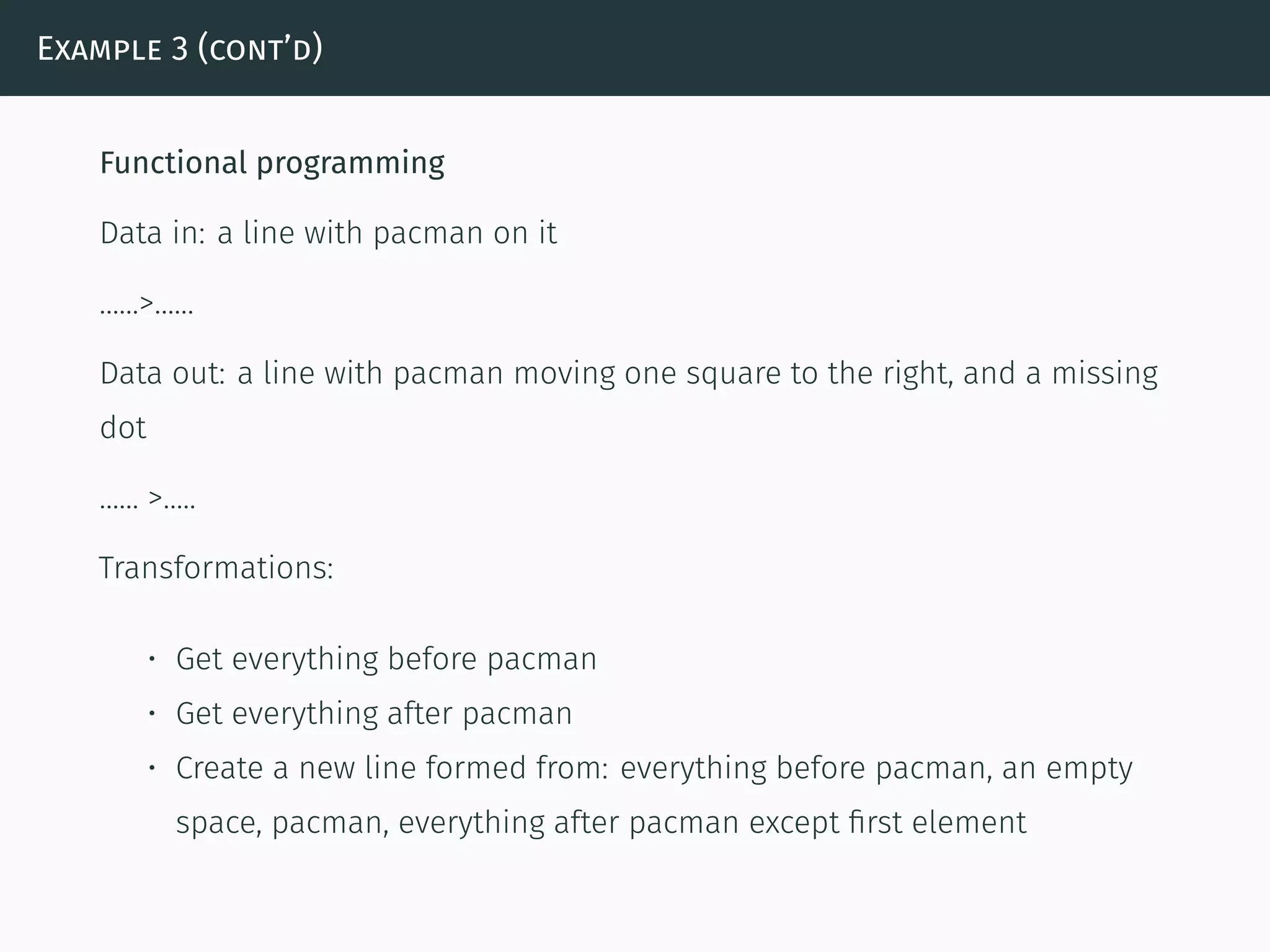Example 3 (cont’d)
Functional programming
Data in: a line with pacman on it
……>……
Data out: a line with pacman moving one square to the right, and a missing
dot
…… >…..
Transformations:
• Get everything before pacman
• Get everything after pacman
• Create a new line formed from: everything before pacman, an empty
space, pacman, everything after pacman except ﬁrst element
 