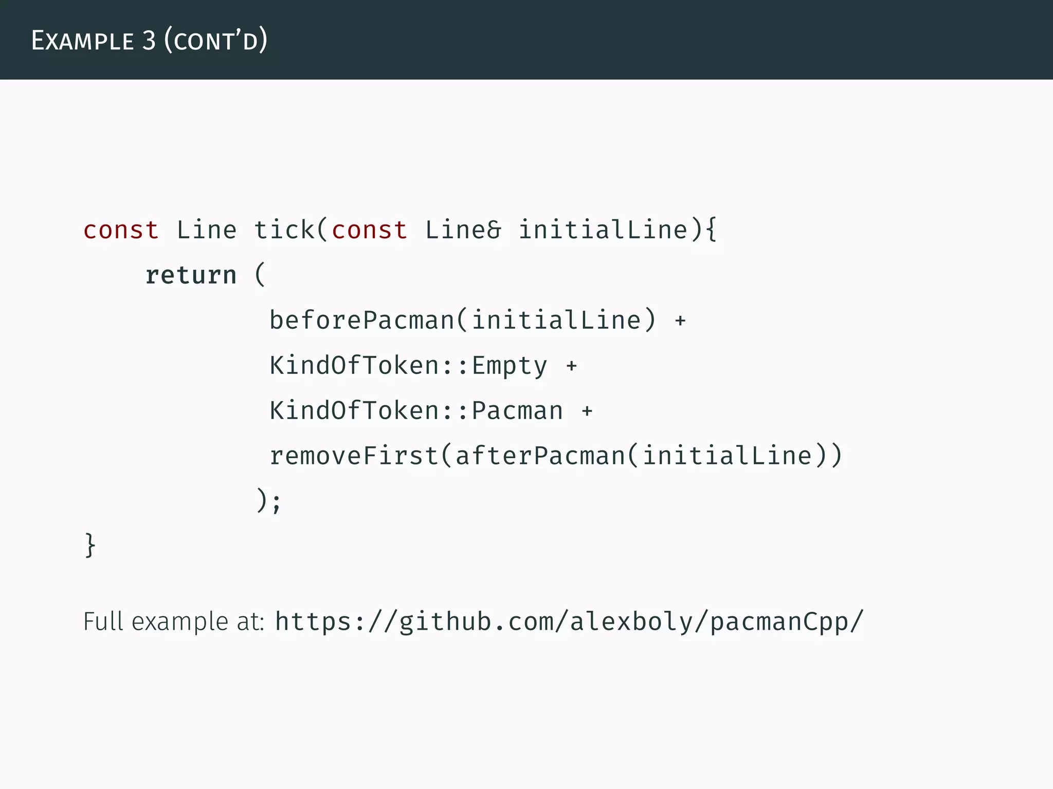 Example 3 (cont’d)
const Line tick(const Line& initialLine){
return (
beforePacman(initialLine) +
KindOfToken::Empty +
KindOfToken::Pacman +
removeFirst(afterPacman(initialLine))
);
}
Full example at: https://github.com/alexboly/pacmanCpp/
 
