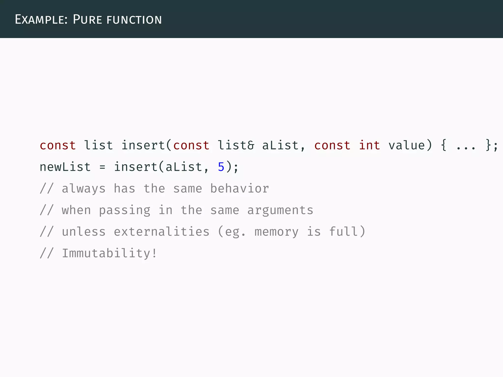 Example: Pure function
const list insert(const list& aList, const int value) { ... };
newList = insert(aList, 5);
// always has the same behavior
// when passing in the same arguments
// unless externalities (eg. memory is full)
// Immutability!
 