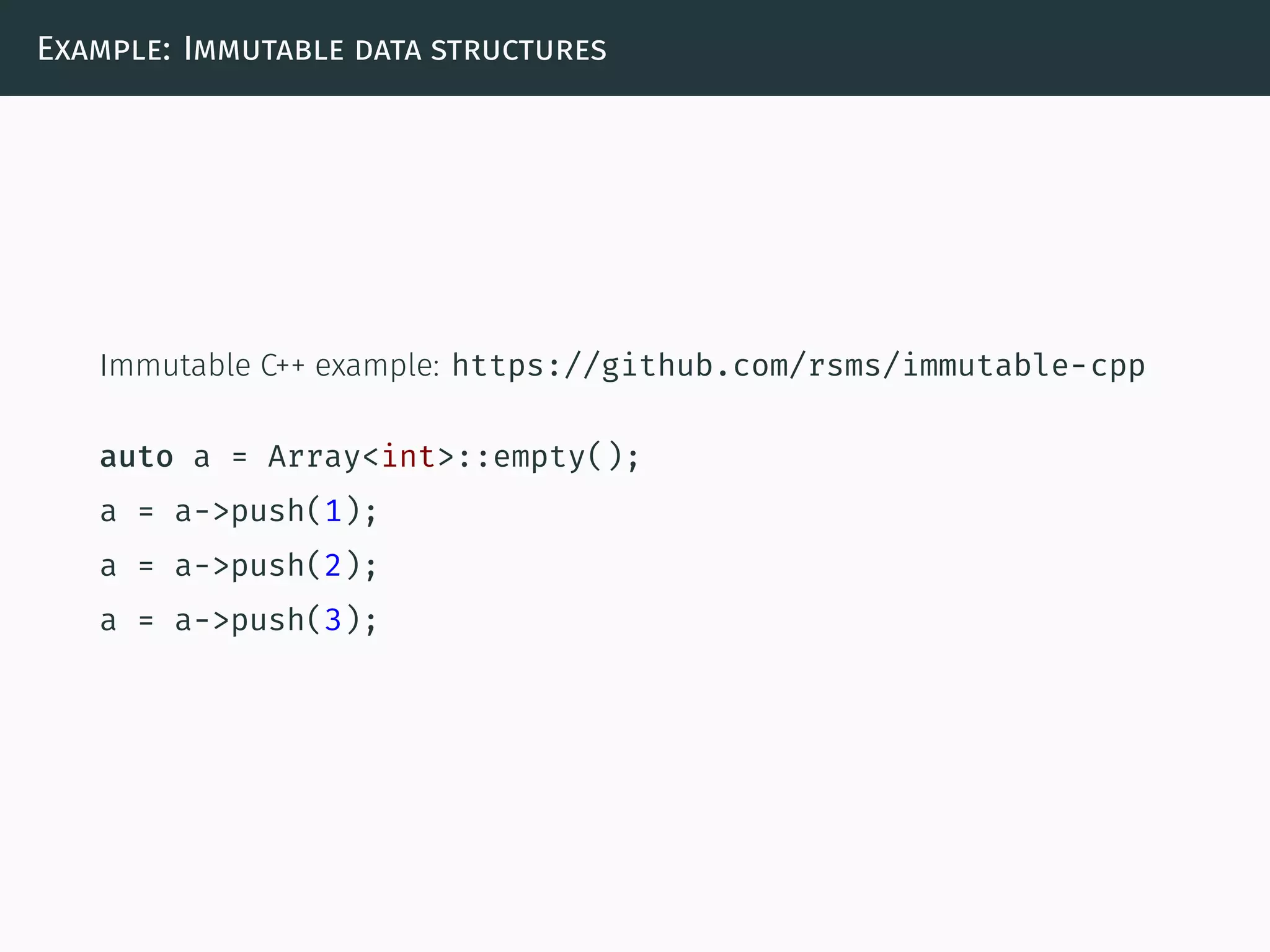 Example: Immutable data structures
Immutable C++ example: https://github.com/rsms/immutable-cpp
auto a = Array<int>::empty();
a = a->push(1);
a = a->push(2);
a = a->push(3);
 