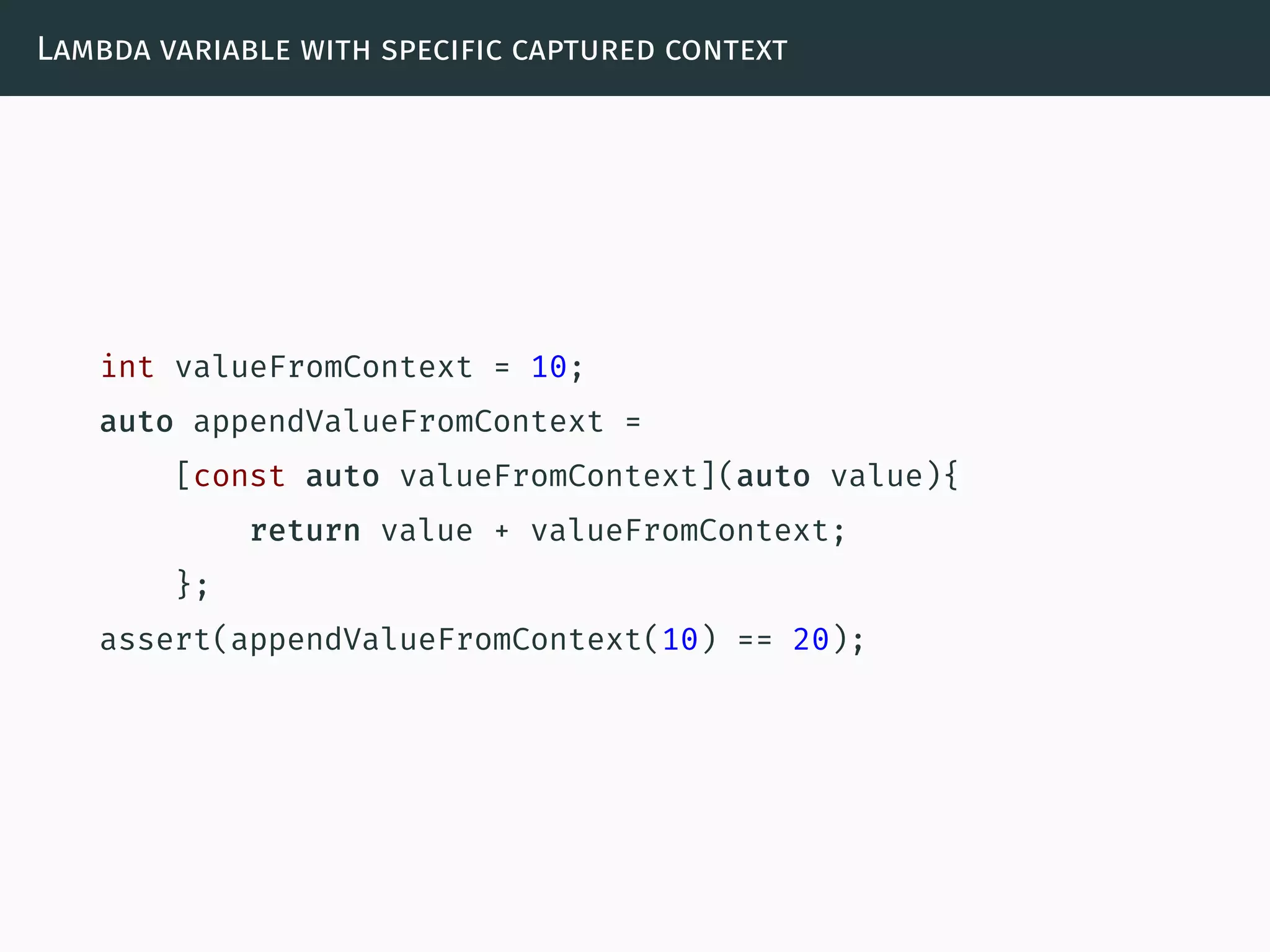 Lambda variable with specific captured context
int valueFromContext = 10;
auto appendValueFromContext =
[const auto valueFromContext](auto value){
return value + valueFromContext;
};
assert(appendValueFromContext(10) == 20);
 