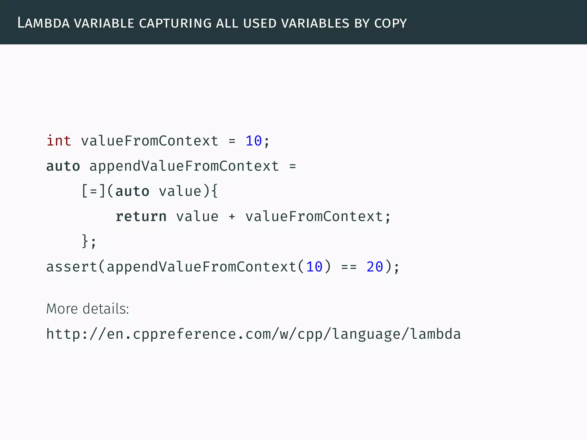Lambda variable capturing all used variables by copy
int valueFromContext = 10;
auto appendValueFromContext =
[=](auto value){
return value + valueFromContext;
};
assert(appendValueFromContext(10) == 20);
More details:
http://en.cppreference.com/w/cpp/language/lambda
 